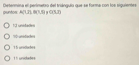 Determina el perímetro del triángulo que se forma con los siguientes
puntos: A(1,2), B(1,5) y C(5,2)
12 unidades
10 unidades
15 unidades
11 unidades