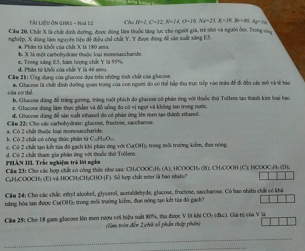 ly nén là
TÀI LIỆU ÔN GHK1 - Hoá 12 Cho H=1,C=12,N=14,O=16,Na=23,K=39,Br=80,Ag=108
Câu 20. Chất X là chất dinh dưỡng, được dùng làm thuốc tăng lực cho người già, trẻ nhỏ và người ốm. Trong công
nghiệp, X dùng làm nguyên liệu để điều chế chất Y. Y được dùng để sản xuất xăng E5.
a. Phân tử khối của chất X là 180 amu.
b. X là một carbohydrate thuộc loại monosaccharide.
c. Trong xăng E5, hàm lượng chất Y là 95%.
d. Phân tử khối của chất Y là 46 amu.
Câu 21: Ứng dụng của glucose dựa trên những tính chất của glucose.
a. Glucose là chất dinh dưỡng quan trọng của con người do có thể hấp thụ trực tiếp vào máu để đi đến các mô và tế bào
của cơ thể.
b. Glucose dùng để tráng gương, tráng ruột phích do glucose có phản ứng với thuốc thử Tollens tạo thành kim loại bạc.
c. Glucose dùng làm thực phẩm và đồ uống do có vị ngọt và không tan trong nước.
d. Glucose dùng để sản xuất ethanol do có phản ứng lên men tạo thành ethanol.
Câu 22: Cho các carbohydrate: glucose, fructose, saccharose.
a. Có 2 chất thuộc loại monosaccharide.
b. Có 2 chất có công thức phân từ C_12H_22O_11.
c. Có 2 chất tạo kết tủa đỏ gạch khi phản ứng với Cu(OH)_2 trong môi trường kiềm, đun nóng.
d. Có 2 chất tham gia phản ứng với thuốc thử Tollens.
PHÀN III. Trắc nghiệm trả lời ngắn
Câu 23: Cho các hợp chất có công thức như sau: CH_3COOC_2H_5(A); );HCOOCH_3(B);CH_3COOH(C);HCOOC_2H_5(D);
C_6H_5COOCH_3 (E) và HOCH_2CH_2 CHO(F) ). Số hợp chất ester là bao nhiêu?
Câu 24: Cho các chất: ethyl alcohol, glycerol, acetaldehyde, glucose, fructose, saccharose. Có bao nhiêu chất có khả
năng hòa tan được Cu(OH)_2 trong môi trường kiềm, đun nóng tạo kết tủa đỏ gạch?
Câu 25: Cho 18 gam glucose lên men rượu với hiệu suất 80%, thu được V lít khí CO_2(dkc). Giá trị của V là
(làm tròn đến 2 chữ số phần thập phân)
_