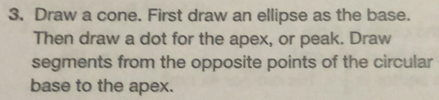 Draw a cone. First draw an ellipse as the base. 
Then draw a dot for the apex, or peak. Draw 
segments from the opposite points of the circular 
base to the apex.