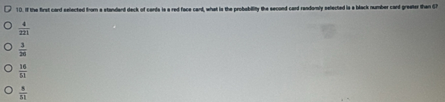 If the first card selected from a standard deck of cards is a red face card, what is the probability the second card randomly selected is a black number card greater than 67
 4/221 
 3/26 
 16/51 
 8/51 