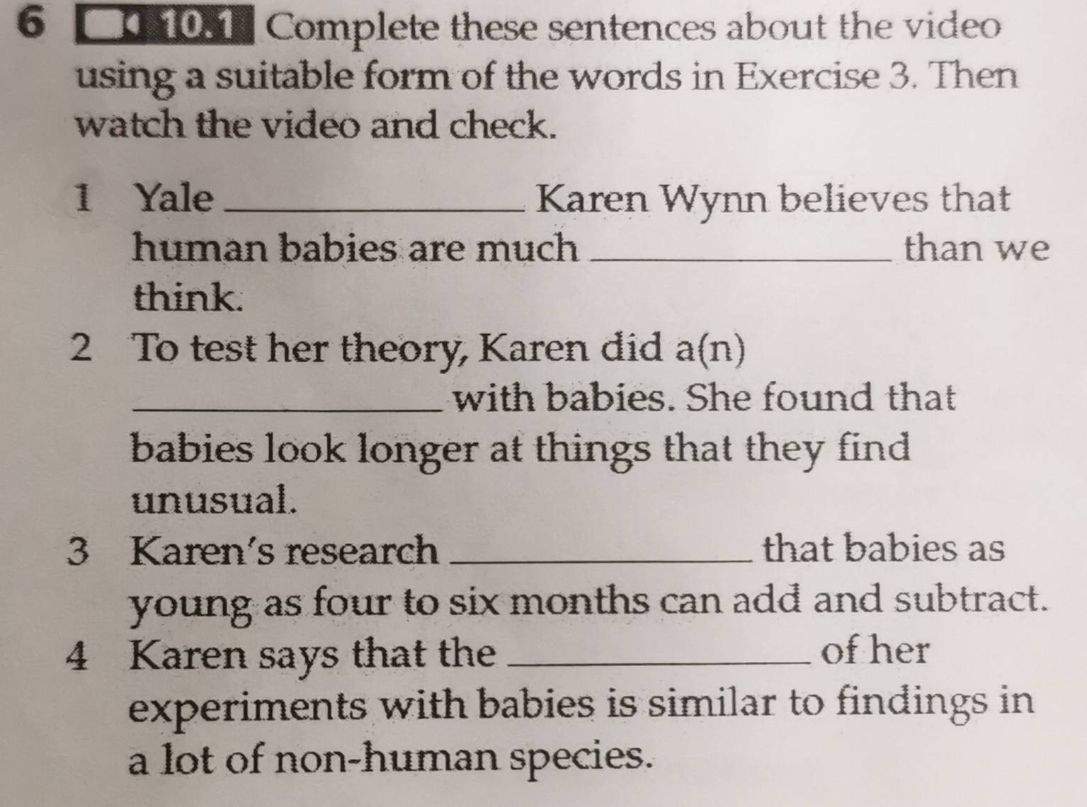 C001 Complete these sentences about the video 
using a suitable form of the words in Exercise 3. Then 
watch the video and check. 
1 Yale _Karen Wynn believes that 
human babies are much _than we 
think. 
2 To test her theory, Karen did a(n) 
_with babies. She found that 
babies look longer at things that they find 
unusual. 
3 Karen's research _that babies as 
young as four to six months can add and subtract. 
4 Karen says that the_ 
of her 
experiments with babies is similar to findings in 
a lot of non-human species.