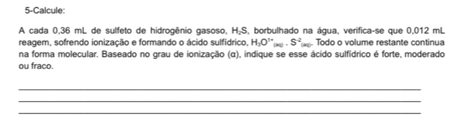 5-Calcule: 
A cada 0,36 mL de sulfeto de hidrogênio gasoso, H₂S, borbulhado na água, verifica-se que 0,012 mL
reagem, sofrendo ionização e formando o ácido sulfídrico, H_3O^(1+)(aq)· S^(-2)(aq)· Todo o volume restante continua 
na forma molecular. Baseado no grau de ionização (α), indique se esse ácido sulfídrico é forte, moderado 
ou fraco. 
_ 
_ 
_