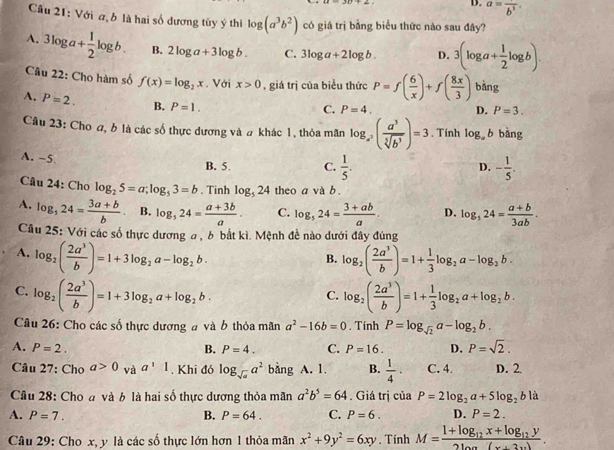 D. a=frac b^3
Câu 21: Với a, b là hai số dương tủy ý thì log (a^3b^2) có giá trị bằng biểu thức nào sau đây?
A. 3log a+ 1/2 log b. B. 2log a+3log b. C. 3log a+2log b. D. 3(log a+ 1/2 log b).
Câu 22: Cho hàm số f(x)=log _2x. Với x>0 , giá trị của biểu thức P=f( 6/x )+f( 8x/3 ) bàng
A. P=2.
B. P=1. C. P=4. D. P=3.
Câu 23: Cho a, b là các số thực dương và # khác 1, thỏa mãn log _a^2( a^3/sqrt[5](b^3) )=3. Tính log _ab bàng
A. -5 B. 5
C.  1/5 . - 1/5 .
D.
Câu 24: Cho log _25=a;log _53=b. Tinh log _524 theo a và b .
A. log _524= (3a+b)/b  B. log _524= (a+3b)/a . C. log _524= (3+ab)/a . D. log _524= (a+b)/3ab .
Câu 25: Với các số thực dương a , b bắt kì. Mệnh đề nào dưới đây đúng
A. log _2( 2a^3/b )=1+3log _2a-log _2b. log _2( 2a^3/b )=1+ 1/3 log _2a-log _2b.
B.
C. log _2( 2a^3/b )=1+3log _2a+log _2b. log _2( 2a^3/b )=1+ 1/3 log _2a+log _2b.
C.
Câu 26: Cho các số thực dương # và b thỏa mãn a^2-16b=0. Tính P=log _sqrt(2)a-log _2b.
A. P=2. B. P=4. C. P=16. D. P=sqrt(2).
Câu 27: Cho a>0 và a^11. Khi đó log _sqrt(a)a^2 bàng ; A. 1. B.  1/4 · C. 4. D. 2.
Câu 28: Cho đ và b là hai số thực dương thỏa mãn a^2b^5=64. Giá trị của P=2log _2a+5log _2bla
A. P=7. B. P=64. C. P=6. D. P=2.
Câu 29: Cho x, y là các số thực lớn hơn 1 thỏa mãn x^2+9y^2=6xy. Tính M=frac 1+log _12x+log _12y2log (x+3y).