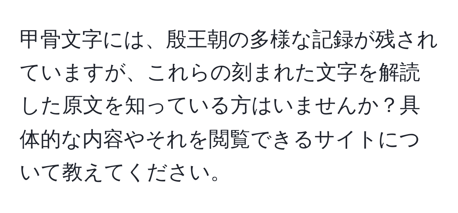 甲骨文字には、殷王朝の多様な記録が残されていますが、これらの刻まれた文字を解読した原文を知っている方はいませんか？具体的な内容やそれを閲覧できるサイトについて教えてください。