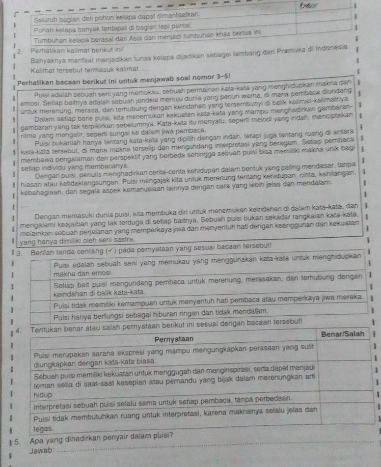 Banyaknya manfaat menjadikan tunas kelapa dijadikan sebagai lambang da
1
Kalimat tersebut termasuk kalimat
Perhatikan bacaan berikut ini untuk menjawab soal nomor 3-5!
1
Puisi adalah sebuah seni yang memukau, sebuah permainan kata-kata yang menghidupkan makna dan
1
emosi. Setiap baitnya adaláh sebuah jendela menuju dunía yang penuh wara, di mara pembaca diundang 1
untuk merenung, merasa, dan terhübung dengan keindahan yang tersembunyi di balik kalimat-kalimainya.
I Dalam setiap baris pulsi, kita menemukan kekuatan kata-kata yang mampu menghadirkan gambaran- 1
1 gambaran yang tak terpikirkan sebelumnya. Kata-kata itu menyatu, sepeni melodi yang indah, menciptakan 1
ritme yang mengalir, seperti sungai ke dalam jiwa pembaca.
Puisi bukanlah hanya tentang kata-kata yang dipilih dengan indah, tetapi juga tentang ruang di antara 1
I  kata-kata tersebut, di mana makna terselip dan mengundang interpretasi yang beragam. Seliap pembaca 1
i membawa pengalaman dan perspektif yang berbeda sehingga sebuah puisi bisa memiliki makna unik bagi 1
setiap individu yang membacanya.
4 Dengan puisi, penulis menghadirkan cerita-cerita kehidupan dalam bentuk yang paling mendasar, tanpa 1
1 hiasan atau ketidaklangsungan. Puisi mengajak kita untuk merenung tentang kehidupan, cinta, kehilangan, 1
kebahagiaan, dan segala aspek kemanusiaan lainnya dengan cara yang lebin jelas dan mendalam. 1
1
_Dengan memasuki dunia puísi, kita membuka diri untuk menemukan keindahan di dalam kata-kata, dan 1
| mengalami keajaiban yang tak terduga di setiap baitnya. Sebuah puisi bukan sekadar rangkaian kata-kata, 1
1
melainkan sebuah perjalanan yang memperkaya jiwa dan menyentuh hati dengan keanggunan dan kekuatan
: yang hanya dimiliki oleh seni sastra. 1
.  tanda centang (√) pada pernyataan yang sesuai bacaan tersebut!
1
1
1
5. Apa ya
1 Jawab:
_