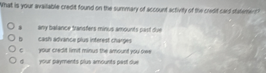 What is your available credit found on the summary of account activity of the credit card statement?
a any balance transfers minus amounts past due
b cash advance plus interest charges
C your credit limit minus the amount you owe
your payments plus amounts past due