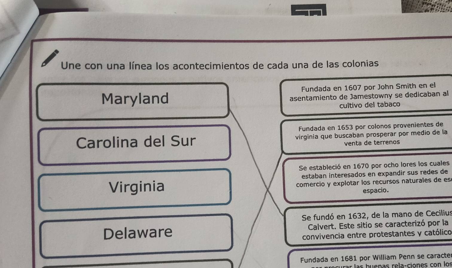 Une con una línea los acontecimientos de cada una de las colonias 
Fundada en 1607 por John Smith en el 
Maryland 
asentamiento de Jamestowny se dedicaban al 
cultivo del tabaco 
Fundada en 1653 por colonos provenientes de 
Carolina del Sur virginia que buscaban prosperar por medio de la 
venta de terrenos 
Se estableció en 1670 por ocho lores los cuales 
estaban interesados en expandir sus redes de 
Virginia 
comercio y explotar los recursos naturales de es 
espacio. 
Se fundó en 1632, de la mano de Cecilius 
Delaware Calvert. Este sitio se caracterizó por la 
convivencia entre protestantes y católico 
Fundada en 1681 por William Penn se caracte 
r las huenas rela-ciones con los