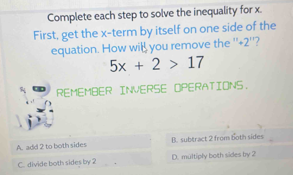 Complete each step to solve the inequality for x.
First, get the x -term by itself on one side of the
equation. How will you remove the '' +2 ''?
5x+2>17
REMEMBER INVERSE OPERATIONS.
A. add 2 to both sides B. subtract 2 from both sides
C. divide both sides by 2 D. mültiply both sides by 2