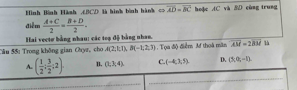 Hình Bình Hành ABCD là hình bình hành ⇔ vector AD=vector BC hoặc AC và BD cùng trung
điễm  (A+C)/2 = (B+D)/2 . 
Hai vectơ bằng nhau: các toạ độ bằng nhau.
Câu 55: Trong không gian Oxyz, cho A(2;1;1), B(-1;2;3). Tọa độ điểm M thoả mãn · overline AM=2overline BM là
A. ( 1/2 ; 3/2 ;2).
B. (1;3;4).
C. (-4;3;5). D. (5;0;-1).