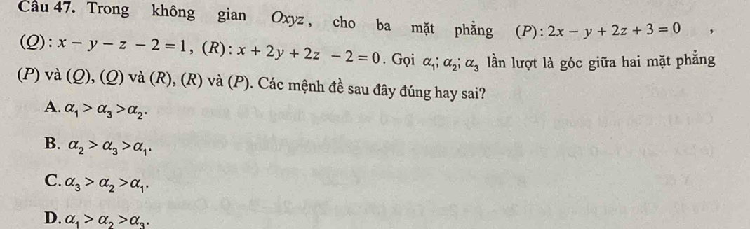 Cầu 47. Trong không gian Oxyz , cho ba mặt phẳng (P): 2x-y+2z+3=0
(Q): x-y-z-2=1 , (R): x+2y+2z-2=0. Gọi alpha _1; alpha _2; alpha _3 lần lượt là góc giữa hai mặt phẳng
(P) và (Q), (Q) và (R), (R) và (P). Các mệnh đề sau đây đúng hay sai?
A. alpha _1>alpha _3>alpha _2.
B. alpha _2>alpha _3>alpha _1.
C. alpha _3>alpha _2>alpha _1.
D. alpha _1>alpha _2>alpha _3.