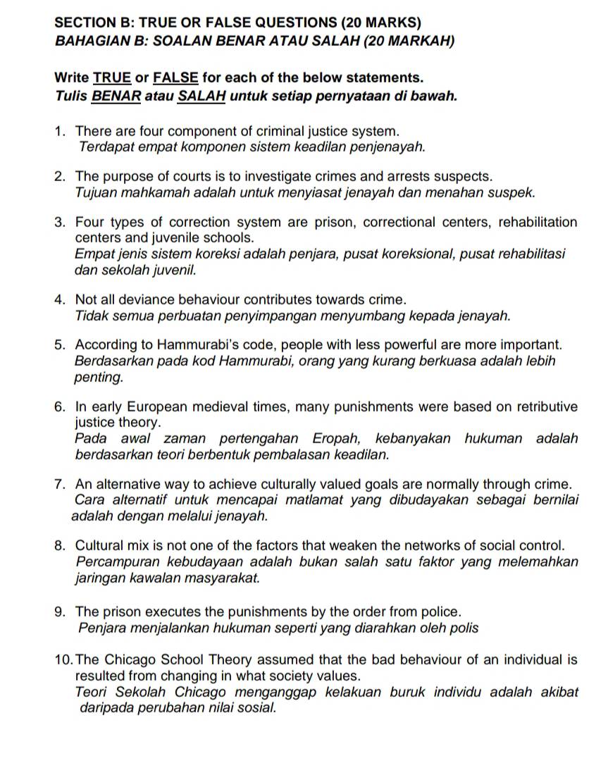 TRUE OR FALSE QUESTIONS (20 MARKS)
BAHAGIAN B: SOALAN BENAR ATAU SALAH (20 MARKAH)
Write TRUE or FALSE for each of the below statements.
Tulis BENAR atau SALAH untuk setiap pernyataan di bawah.
1. There are four component of criminal justice system.
Terdapat empat komponen sistem keadilan penjenayah.
2. The purpose of courts is to investigate crimes and arrests suspects.
Tujuan mahkamah adalah untuk menyiasat jenayah dan menahan suspek.
3. Four types of correction system are prison, correctional centers, rehabilitation
centers and juvenile schools.
Empat jenis sistem koreksi adalah penjara, pusat koreksional, pusat rehabilitasi
dan sekolah juvenil.
4. Not all deviance behaviour contributes towards crime.
Tidak semua perbuatan penyimpangan menyumbang kepada jenayah.
5. According to Hammurabi's code, people with less powerful are more important.
Berdasarkan pada kod Hammurabi, orang yang kurang berkuasa adalah lebih
penting.
6. In early European medieval times, many punishments were based on retributive
justice theory.
Pada awal zaman pertengahan Eropah, kebanyakan hukuman adalah
berdasarkan teori berbentuk pembalasan keadilan.
7. An alternative way to achieve culturally valued goals are normally through crime.
Cara alternatif untuk mencapai matlamat yang dibudayakan sebagai bernilai
adalah dengan melalui jenayah.
8. Cultural mix is not one of the factors that weaken the networks of social control.
Percampuran kebudayaan adalah bukan salah satu faktor yang melemahkan
jaringan kawalan masyarakat.
9. The prison executes the punishments by the order from police.
Penjara menjalankan hukuman seperti yang diarahkan oleh polis
10. The Chicago School Theory assumed that the bad behaviour of an individual is
resulted from changing in what society values.
Teori Sekolah Chicago menganggap kelakuan buruk individu adalah akibat
daripada perubahan nilai sosial.