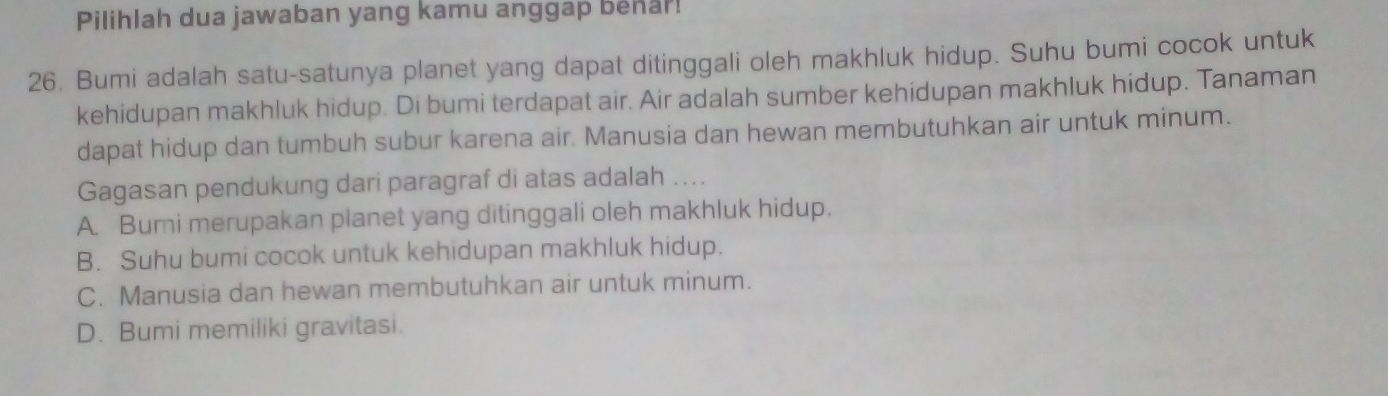 Pilihlah dua jawaban yang kamu anggap benar!
26. Bumi adalah satu-satunya planet yang dapat ditinggali oleh makhluk hidup. Suhu bumi cocok untuk
kehidupan makhluk hidup. Di bumi terdapat air. Air adalah sumber kehidupan makhluk hidup. Tanaman
dapat hidup dan tumbuh subur karena air. Manusia dan hewan membutuhkan air untuk minum.
Gagasan pendukung dari paragraf di atas adalah ..
A. Bumi merupakan planet yang ditinggali oleh makhluk hidup.
B. Suhu bumi cocok untuk kehidupan makhluk hidup.
C. Manusia dan hewan membutuhkan air untuk minum.
D. Bumi memiliki gravitasi.