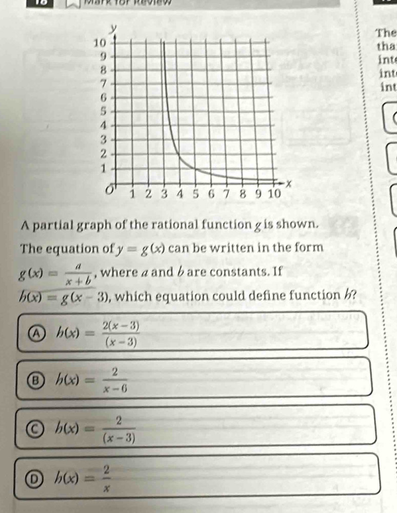 The
tha
int
int
int
A partial graph of the rational function g is shown.
The equation of y=g(x) can be written in the form
g(x)= a/x+b  , where a and b are constants. If
h(x)=g(x-3) , which equation could define function ?
Ⓐ h(x)= (2(x-3))/(x-3) 
h(x)= 2/x-6 
b(x)= 2/(x-3) 
D h(x)= 2/x 