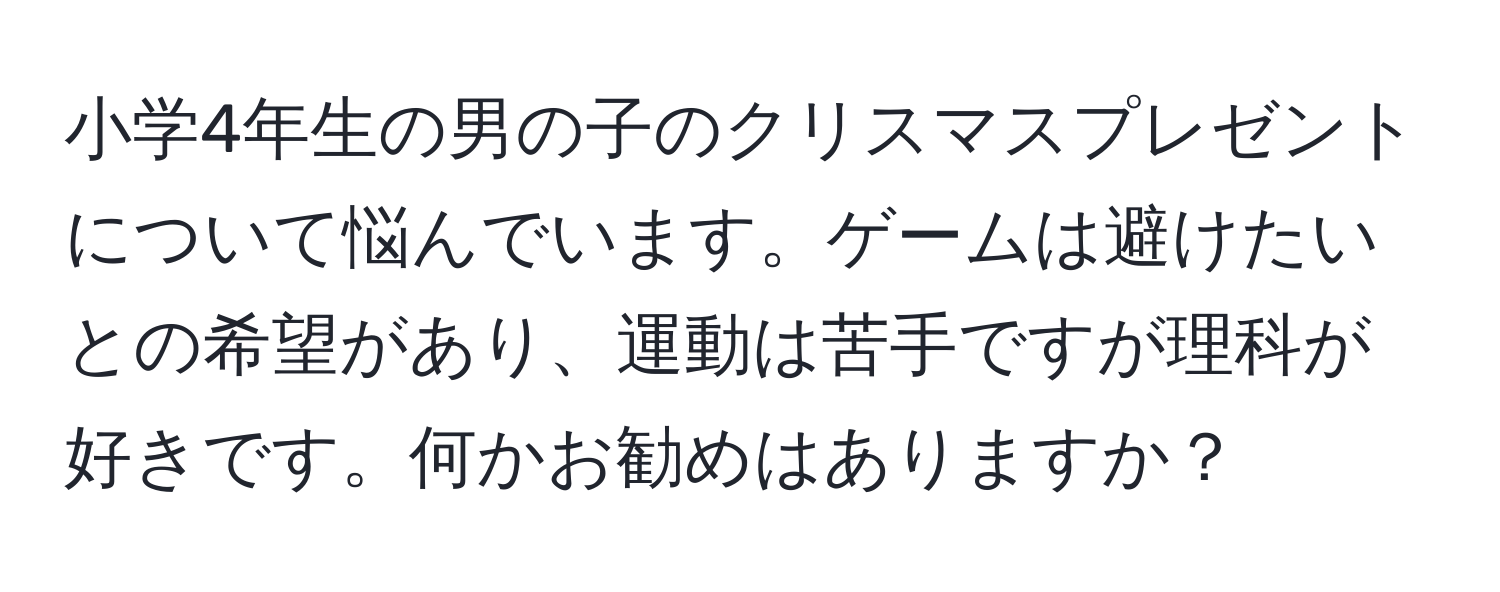 小学4年生の男の子のクリスマスプレゼントについて悩んでいます。ゲームは避けたいとの希望があり、運動は苦手ですが理科が好きです。何かお勧めはありますか？