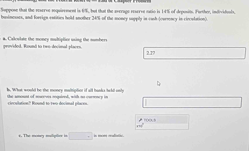 or Cipter Probi e m
Suppose that the reserve requirement is 6%, but that the average reserve ratio is 14% of deposits. Further, individuals,
businesses, and foreign entities hold another 24% of the money supply in cash (currency in circulation).
a. Calculate the money multiplier using the numbers
provided. Round to two decimal places.
2.27
b. What would be the money multiplier if all banks held only
the amount of reserves required, with no currency in
circulation? Round to two decimal places.
TOoLS
x10^y 
c. The money muliplier in _ - is more realistic.