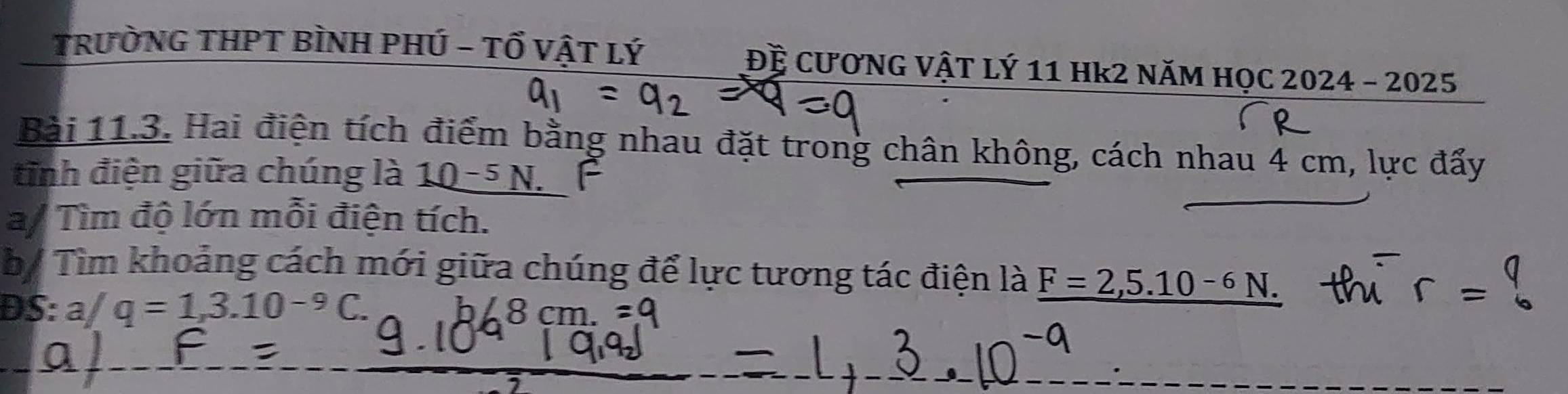 TRưỜNG THPT BÌNH PHÚ - Tổ VậT Lý Đề CƯƠNG VậT Lý 11 Hk2 NăM HọC 2024 - 2025 
Bài 11.3. Hai điện tích điểm bằng nhau đặt trong chân không, cách nhau 4 cm, lực đẩy 
tinh điện giữa chúng là 10^(-5)N. 
a/ Tìm độ lớn mỗi điện tích. 
by Tìm khoảng cách mới giữa chúng để lực tương tác điện là F=2,5.10^(-6)N. 
DS: a/q=1,3.10^(-9)C. 8 cm.