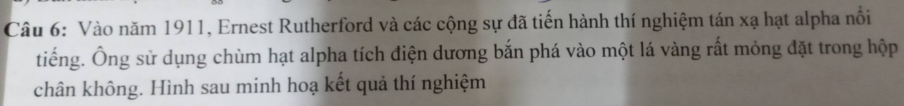 Vào năm 1911, Ernest Rutherford và các cộng sự đã tiến hành thí nghiệm tán xạ hạt alpha nổi 
tiếng. Ông sử dụng chùm hạt alpha tích điện dương bắn phá vào một lá vàng rất mỏng đặt trong hộp 
chân không. Hình sau minh hoạ kết quả thí nghiệm