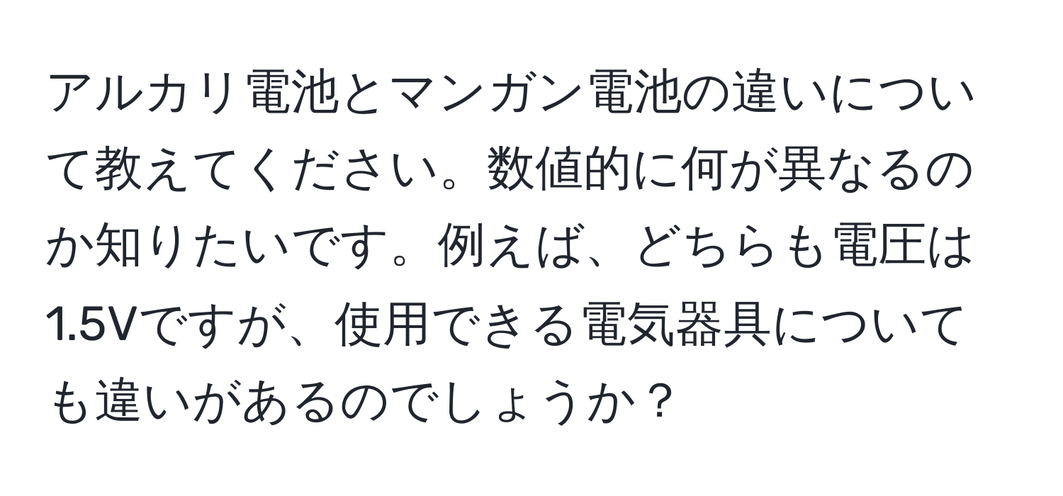 アルカリ電池とマンガン電池の違いについて教えてください。数値的に何が異なるのか知りたいです。例えば、どちらも電圧は1.5Vですが、使用できる電気器具についても違いがあるのでしょうか？