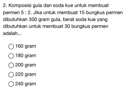 Komposisi gula dan soda kue untuk membuat
permen 5:2. Jika untuk membuat 15 bungkus permen
dibutuhkan 300 gram gula, berat soda kue yang
dibutuhkan untuk membuat 30 bungkus permen
adalah...
160 gram
180 gram
200 gram
220 gram
240 gram