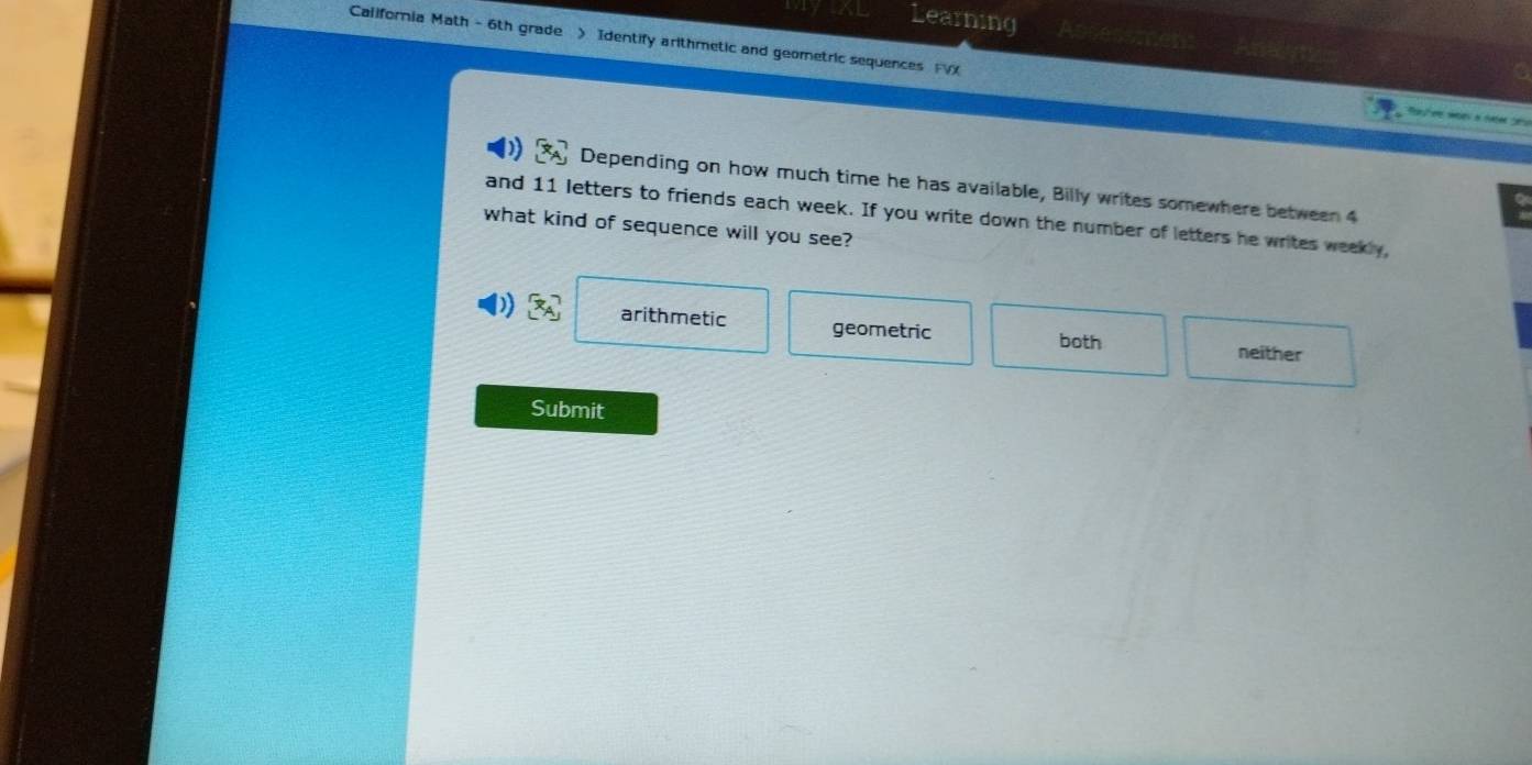 Learning
California Math - 6th grade > Identify arithmetic and geometric sequences FVX
Depending on how much time he has available, Billy writes somewhere between 4
and 11 letters to friends each week. If you write down the number of letters he writes weekly,
what kind of sequence will you see?
arithmetic geometric neither
both
Submit