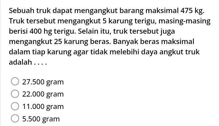 Sebuah truk dapat mengangkut barang maksimal 475 kg.
Truk tersebut mengangkut 5 karung terigu, masing-masing
berisi 400 hg terigu. Selain itu, truk tersebut juga
mengangkut 25 karung beras. Banyak beras maksimal
dalam tiap karung agar tidak melebihi daya angkut truk
adalah . . . .
27.500 gram
22.000 gram
11.000 gram
5.500 gram