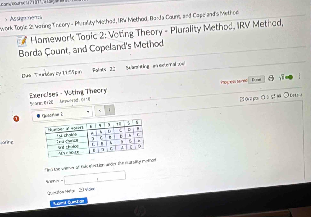 com/courses/71871/assignmen/ 
work Topic 2: Voting Theory - Plurality Method, IRV Method, Borda Count, and Copeland's Method > Assignments 
Homework Topic 2: Voting Theory - Plurality Method, IRV Method, 
Borda Çount, and Copeland's Method 
Due Thursday by 11:59 pm Points 20 Submitting an external tool 
Exercises - Voting Theory Progress saved Done sqrt(0) : 
Details 
Score: 0/20 Answered: 0/10 
Question 2 < > □ 0/2 pts つ 3 $ 99 ① 
toring 
Find the winner of this election under the plurality method. 
Winner =□ 
Question Help: - Video 
Submit Question