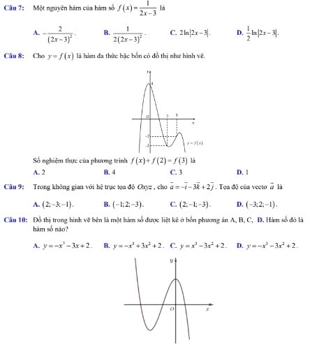 Một nguyên hàm của hàm số f(x)= 1/2x-3  là
A. -frac 2(2x-3)^2· B. frac 12(2x-3)^2· C. 2ln |2x-3|. D.  1/2 ln |2x-3|.
Câu 8: Cho y=f(x) là hàm đa thức hậc bốn có đồ thị như hình vẽ.
Số nghiệm thực của phương trình f(x)+f(2)=f(3) là
A. 2 B. 4 C. 3 D. 1
Câu 9: Trong không gian với hệ trục tọa độ Oxyz , chơ vector a=-vector i-3vector k+2vector j.  Tọa độ của vecto vector a là
A. (2;-3;-1). B. (-1;2;-3). C. (2;-1;-3). D. (-3;2;-1).
Câu 10: Đỗ thị trong hình vẽ bên là một hàm số được liệt kê ở bốn phương án A, B, C, D. Hàm số đỏ là
hàm số nào?
A. y=-x^3-3x+2. B. y=-x^3+3x^2+2. C. y=x^3-3x^2+2. D. y=-x^3-3x^2+2.