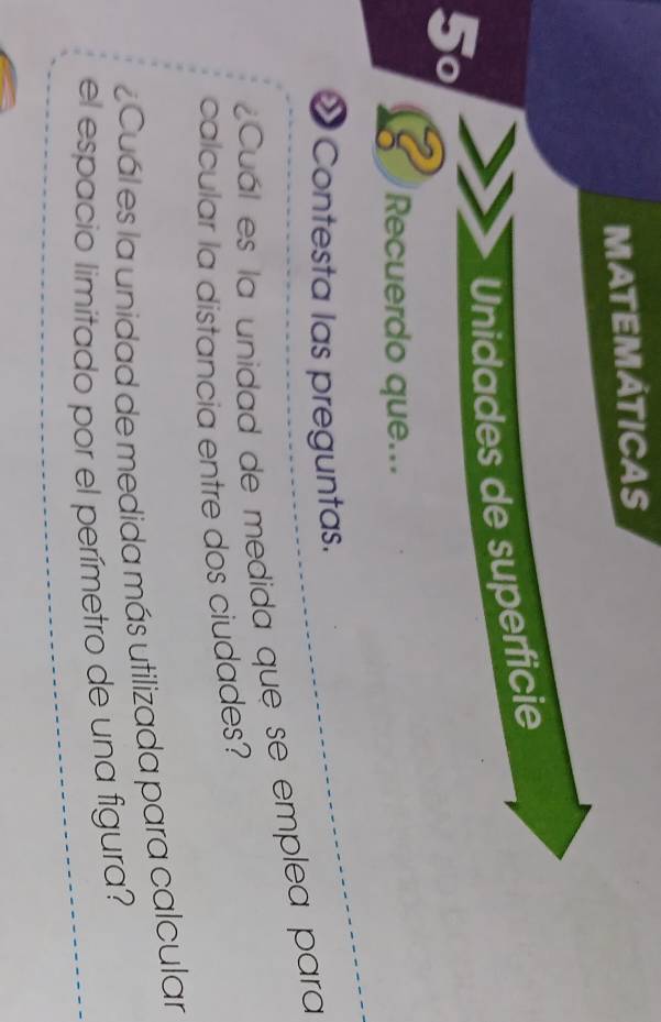 MATEMÁTICAS 
5º Unidades de superficie 
Recuerdo que... 
Contesta las preguntas. 
¿Cuál es la unidad de medida que se emplea para 
calcular la distancia entre dos ciudades? 
Cuál es la unidad de medida más utilizada para calcular 
el espacio limitado por el perímetro de una figura?