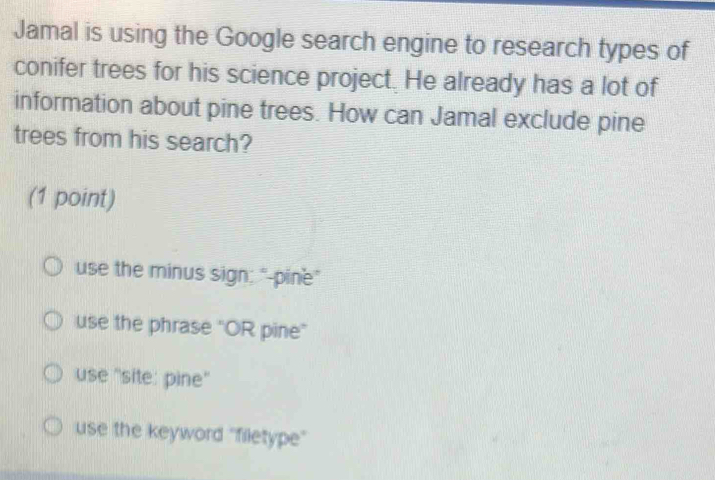 Jamal is using the Google search engine to research types of
conifer trees for his science project. He already has a lot of
information about pine trees. How can Jamal exclude pine
trees from his search?
(1 point)
use the minus sign; "-pine"
use the phrase ''OR pine”
use ''site: pine''
use the keyword ''filetype''