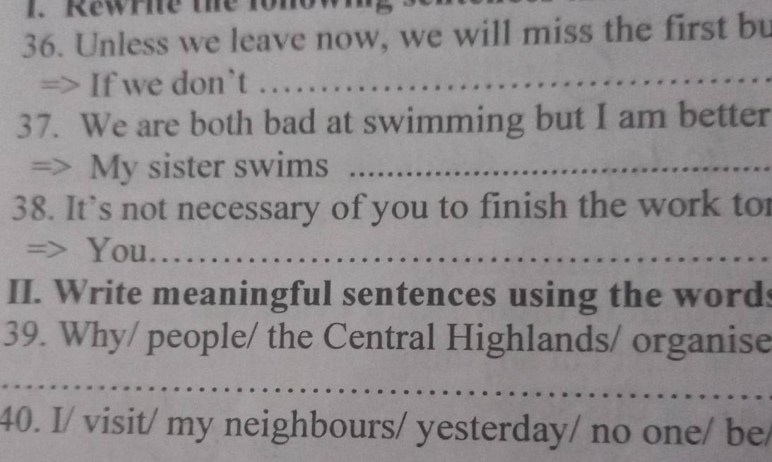 Rewrne the t0 
36. Unless we leave now, we will miss the first bu 
=> If we don`t _ 
37. We are both bad at swimming but I am better 
> My sister swims_ 
38. It’s not necessary of you to finish the work to 
=> You_ 
II. Write meaningful sentences using the words 
39. Why/ people/ the Central Highlands/ organise 
_ 
40. I/ visit/ my neighbours/ yesterday/ no one/ be/