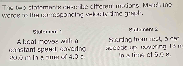 The two statements describe different motions. Match the 
words to the corresponding velocity-time graph. 
Statement 1 Statement 2 
A boat moves with a Starting from rest, a car 
constant speed, covering speeds up, covering 18 m
20.0 m in a time of 4.0 s. in a time of 6.0 s.