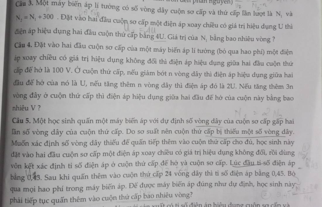 phan nguyễn)
Câu 3. Một máy biến áp lí tưởng có số vòng dây cuộn sơ cấp và thứ cấp lân lượt là N_1 và
N_2=N_1+300. Đặt vào hai đầu cuộn sơ cấp một điện áp xoay chiều có giá trị hiệu dụng U thì
diện áp hiệu dụng hai đầu cuộn thứ cấp bằng 4U. Giá trị của Nị bằng bao nhiêu vòng ?
Câu 4. Đặt vào hai đầu cuộn sơ cấp của một máy biến áp lí tưởng (bỏ qua hao phí) một điện
áp xoay chiều có giá trị hiệu dụng không đổi thì điện áp hiệu dụng giữa hai đầu cuộn thứ
cấp để hở là 100 V. Ở cuộn thứ cấp, nếu giảm bớt n vòng dây thì điện áp hiệu dụng giữa hai
đầu để hở của nó là U, nếu tăng thêm n vòng dây thì điện áp đó là 2U. Nếu tăng thêm 3n
vòng đây ở cuộn thứ cấp thì điện áp hiệu dụng giữa hai đầu để hở của cuộn này bằng bao
nhiêu V ?
Câu 5. Một học sinh quấn một máy biến áp với dự định số vòng dây của cuộn sơ cấp gấp hai
lần số vòng dây của cuộn thứ cấp. Do sơ suất nên cuộn thứ cấp bị thiếu một số vòng dây.
Muốn xác định số vòng dây thiếu để quấn tiếp thêm vào cuộn thứ cấp cho đủ, học sinh này
đặt vào hai đầu cuộn sơ cấp một điện áp xoay chiều có giá trị hiệu dụng không đổi, rồi dùng
vôn kết xác định tỉ số điện áp ở cuộn thứ cấp để hở và cuộn sơ cấp. Lúc đầu ti số điện áp
bằng 0,43. Sau khi quấn thêm vào cuộn thứ cấp 24 vòng dây thì tỉ số điện áp bằng 0,45. Bò
qua mọi hao phí trong máy biến áp. Để được máy biến áp đúng như dự định, học sinh này
phải tiếp tục quấn thêm vào cuộn thứ cấp bao nhiêu vòng?
cất có ti số điện áp hiệu dụng cuộn sợ cấp và