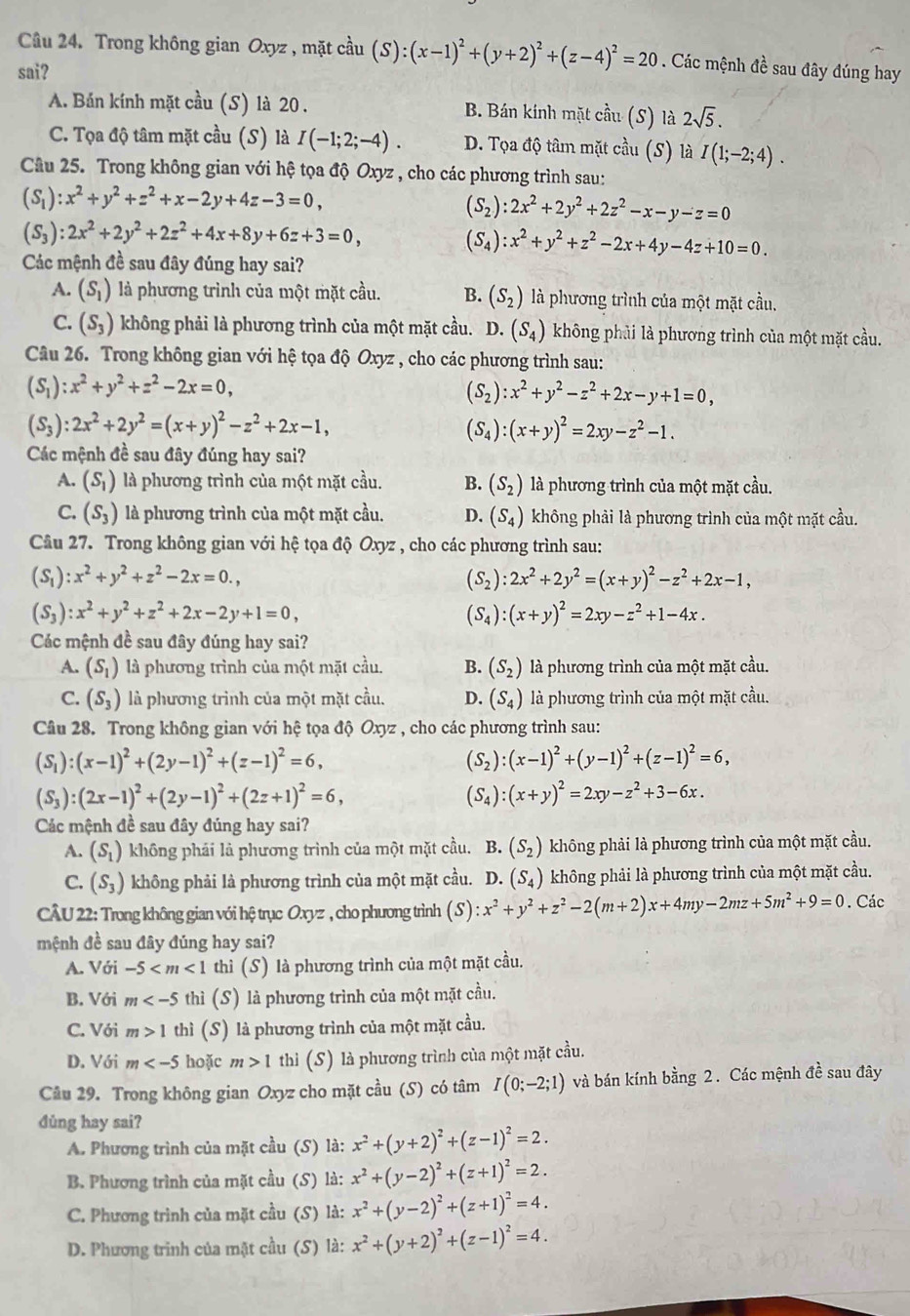 Trong không gian Oxyz , mặt cầu (S):(x-1)^2+(y+2)^2+(z-4)^2=20. Các mệnh đề sau đây đúng hay
sai?
A. Bán kính mặt cầu (S) là 20 . B. Bán kính mặt cầu (S) là 2sqrt(5).
C. Tọa độ tâm mặt cầu (S) là I(-1;2;-4). D. Tọa độ tâm mặt cầu (S) là I(1;-2;4).
Câu 25. Trong không gian với hệ tọa độ Oxyz , cho các phương trình sau:
(S_1):x^2+y^2+z^2+x-2y+4z-3=0,
(S_2):2x^2+2y^2+2z^2-x-y-z=0
(S_3):2x^2+2y^2+2z^2+4x+8y+6z+3=0,
(S_4):x^2+y^2+z^2-2x+4y-4z+10=0.
Các mệnh đề sau đây đúng hay sai?
A. (S_1) là phương trình của một mặt cầu. B. (S_2) là phương trình của một mặt cầu.
C. (S_3) không phải là phương trình của một mặt cầu. D. (S_4) không phải là phương trình của một mặt cầu.
Câu 26. Trong không gian với hệ tọa độ Oxyz , cho các phương trình sau:
(S_1):x^2+y^2+z^2-2x=0,
(S_2):x^2+y^2-z^2+2x-y+1=0,
(S_3):2x^2+2y^2=(x+y)^2-z^2+2x-1,
(S_4):(x+y)^2=2xy-z^2-1.
Các mệnh đề sau đây đúng hay sai?
A. (S_1) là phương trình của một mặt cầu. B. (S_2) là phương trình của một mặt cầu.
C. (S_3) là phương trình của một mặt cầu. D. (S_4) không phải là phương trình của một mặt cầu.
Câu 27. Trong không gian với hệ tọa độ Oxyz , cho các phương trình sau:
(S_1):x^2+y^2+z^2-2x=0.,
(S_2):2x^2+2y^2=(x+y)^2-z^2+2x-1,
(S_3):x^2+y^2+z^2+2x-2y+1=0,
(S_4):(x+y)^2=2xy-z^2+1-4x.
Các mệnh đề sau đây đúng hay sai?
A. (S_1) là phương trình của một mặt cầu. B. (S_2) là phương trình của một mặt cầu.
C. (S_3) là phương trình của một mặt cầu. D. (S_4) là phương trình của một mặt cầu.
Câu 28. Trong không gian với hệ tọa độ Oxyz , cho các phương trình sau:
(S_1):(x-1)^2+(2y-1)^2+(z-1)^2=6,
(S_2):(x-1)^2+(y-1)^2+(z-1)^2=6,
(S_3):(2x-1)^2+(2y-1)^2+(2z+1)^2=6,
(S_4):(x+y)^2=2xy-z^2+3-6x.
Các mệnh đề sau đây đúng hay sai?
A. (S_1) không phái là phương trình của một mặt cầu. B. (S_2) không phải là phương trình của một mặt cầu.
C. (S_3) không phải là phương trình của một mặt cầu. D. (S_4) không phải là phương trình của một mặt cầu.
CÂU 22: Trong không gian với hệ trục Oxyz , cho phương trình (S):x^2+y^2+z^2-2(m+2)x+4my-2mz+5m^2+9=0. Các
mệnh đề sau đây đúng hay sai?
A. Với -5 thì (S) là phương trình của một mặt cầu.
B. Với m thì (S) là phương trình của một mặt cầu.
C. Với m>1 thì (S) là phương trình của một mặt cầu.
D. Với m hoặc m>1 thi (S) là phương trình của một mặt cầu.
Câu 29. Trong không gian Oxyz cho mặt cầu (S) có tâm I(0;-2;1) và bán kính bằng 2. Các mệnh đề sau đây
dùng hay sai?
A. Phương trình của mặt cầu (S) là: x^2+(y+2)^2+(z-1)^2=2.
B. Phương trình của mặt cầu (S) là: x^2+(y-2)^2+(z+1)^2=2.
C. Phương trình của mặt cầu (S) là: x^2+(y-2)^2+(z+1)^2=4.
D. Phương trình của mặt cầu (S) là: x^2+(y+2)^2+(z-1)^2=4.