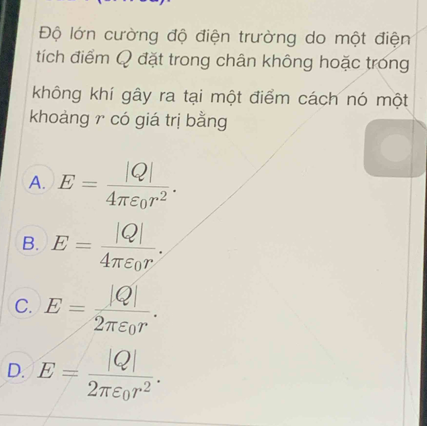 Độ lớn cường độ điện trường do một điện
tích điểm Q đặt trong chân không hoặc trong
không khí gây ra tại một điểm cách nó một
khoảng r có giá trị bằng
A. E=frac |Q|4π varepsilon _0r^2.
B. E=frac |Q|4π varepsilon _0r.
C. E=frac |Q|2π varepsilon _0r.
D. E=frac |Q|2π varepsilon _0r^2.