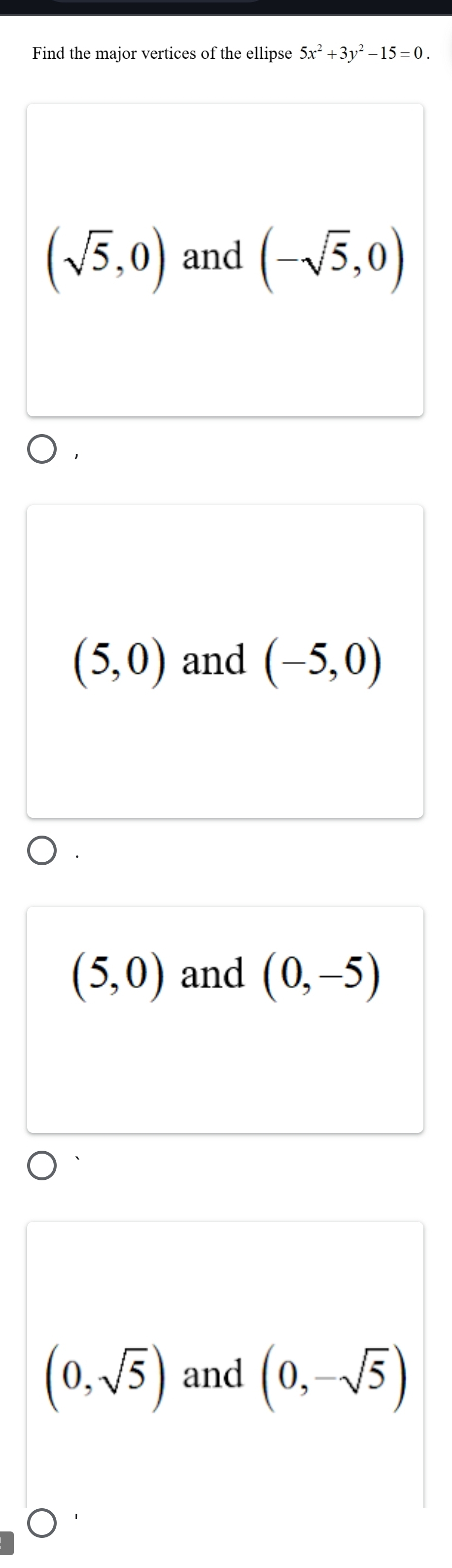 Find the major vertices of the ellipse 5x^2+3y^2-15=0.
(sqrt(5),0) and (-sqrt(5),0)
(5,0) and (-5,0)
(5,0) and (0,-5)
(0,sqrt(5)) and (0,-sqrt(5))