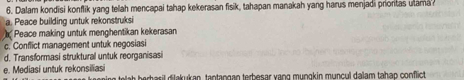 Dalam kondisi konflik yang telah mencapai tahap kekerasan fisik, tahapan manakah yang harus menjadi proritas utama
a. Peace building untuk rekonstruksi
Peace making untuk menghentikan kekerasan
c. Conflict management untuk negosiasi
d. Transformasi struktural untuk reorganisasi
e. Mediasi untuk rekonsiliasi
g tela h berbasil dilakukan, tantangan terbesar vang mungkin muncul dalam tahap conflict