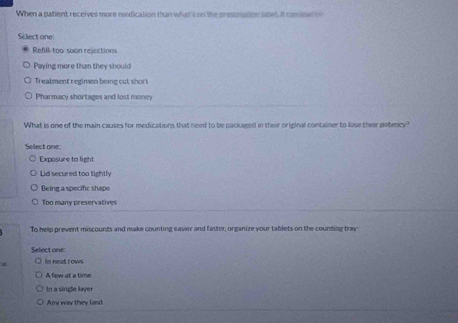 When a patient receives more medication than what's on the pressription label, it cam lead on 
Select one
Refill-too-soon rejections
Paying more than they should
Treatment regimen being cut short
Pharmacy shortages and lost money
What is one of the main causes for medications that need to be packaged in their original container to lose their potency?
Select one:
Exposure to light
Lid secured too tightly
Being a specific shape
Too many preservatives
To help prevent miscounts and make counting easier and faster, organize your tablets on the counting tray
Select one:
a In neat rows
A few at a time
In a single layer
Any way they land