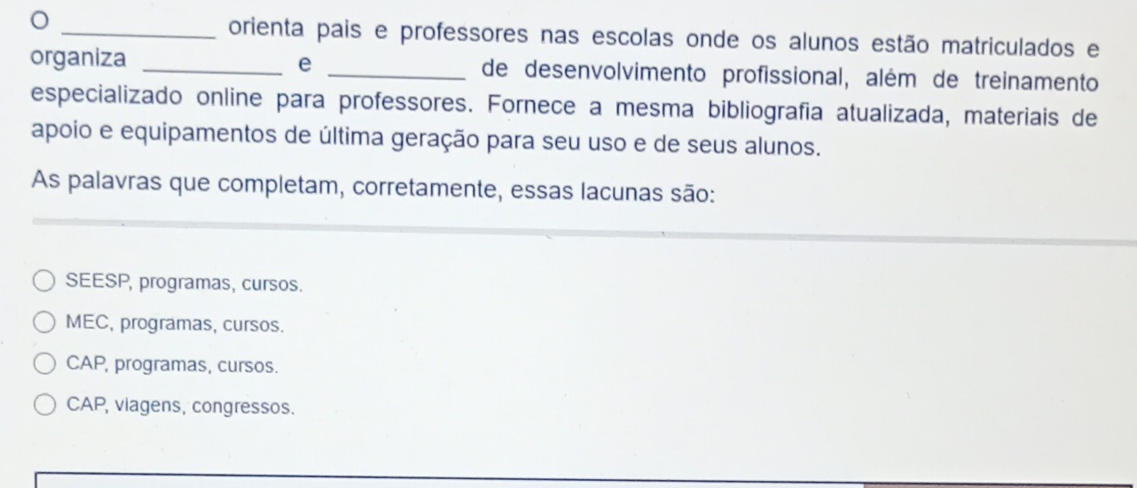 orienta pais e professores nas escolas onde os alunos estão matriculados e
organiza _e _de desenvolvimento profissional, além de treinamento
especializado online para professores. Fornece a mesma bibliografía atualizada, materiais de
apoio e equipamentos de última geração para seu uso e de seus alunos.
As palavras que completam, corretamente, essas lacunas são:
SEESP, programas, cursos.
MEC, programas, cursos.
CAP, programas, cursos.
CAP, viagens, congressos.