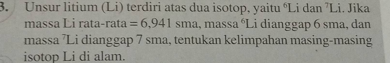 Unsur litium (Li) terdiri atas dua isotop, yaitu °Li dan ⁷Li. Jika 
massa Li rata-rata =6,941sma , massa 6 ' Li dianggap 6 sma, dan 
massa ⁷Li dianggap 7 sma, tentukan kelimpahan masing-masing 
isotop Li di alam.