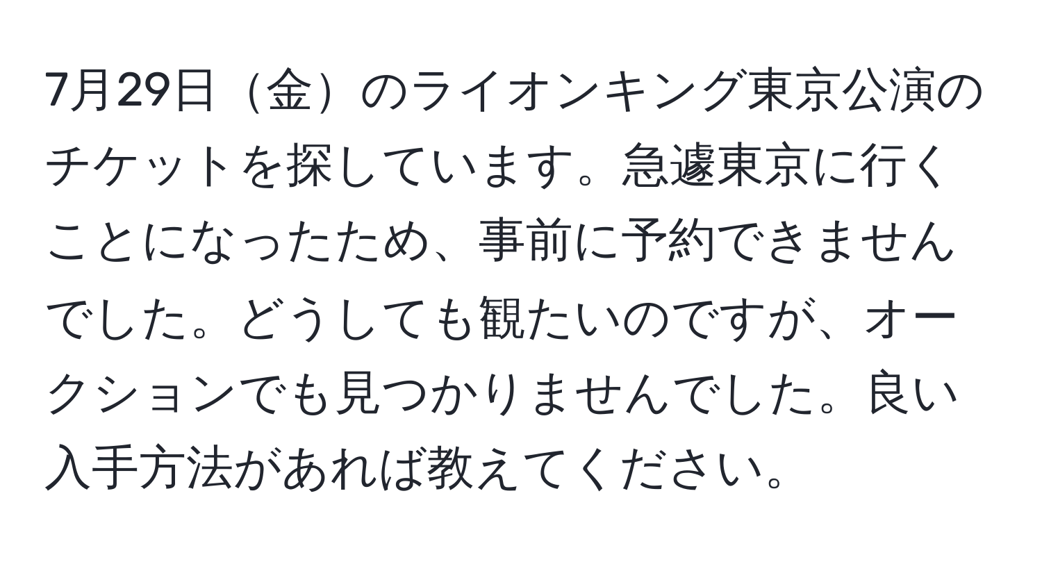 7月29日金のライオンキング東京公演のチケットを探しています。急遽東京に行くことになったため、事前に予約できませんでした。どうしても観たいのですが、オークションでも見つかりませんでした。良い入手方法があれば教えてください。