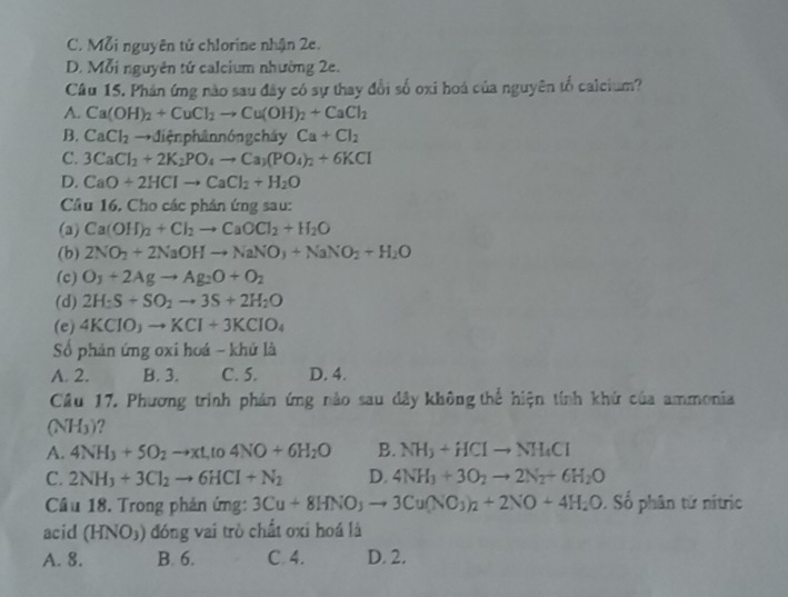 C. Mỗi nguyên tử chlorine nhận 2e.
D. Mỗi nguyên tứ calcium nhường 2e.
Câu 15. Phản ứng nào sau đây có sự thay đổi số oxi hoá của nguyên tố calcium?
A. Ca(OH)_2+CuCl_2to Cu(OH)_2+CaCl_2
B. CaCl_2to die n phân nóng cháy Ca+Cl_2
C. 3CaCl_2+2K_2PO_4to Ca_3(PO_4)_2+6KCl
D. CaO+2HClto CaCl_2+H_2O
Cầu 16. Cho các phản ứng sau:
(a) Ca(OH)_2+Cl_2to CaOCl_2+H_2O
(b) 2NO_2+2NaOHto NaNO_3+NaNO_2+H_2O
(c) O_3+2Agto Ag_2O+O_2
(d) 2H_2S+SO_2to 3S+2H_2O
(e) 4KClO_3to KCl+3KClO_4
Số phản ứng oxi hoá - khử là
A. 2. B. 3. C. 5. D. 4.
Cầu 17. Phương trình phản ứng nào sau đây không thể hiện tính khứ của ammonia
(NH_3) ?
A. 4NH_3+5O_2to xL_1(04NO+6H_2O B. NH_3+HCIto NH_4CI
C. 2NH_3+3Cl_2to 6HCl+N_2 D. 4NH_3+3O_2to 2N_2+6H_2O
Cầu 18. Trong phản ứng: 3Cu+8HNO_3to 3Cu(NO_3)_2+2NO+4H_2O. Số phân tử nítric
acid (HNO_3) đóng vai trò chất oxi hoá là
A. 8. B. 6. C. 4. D. 2.