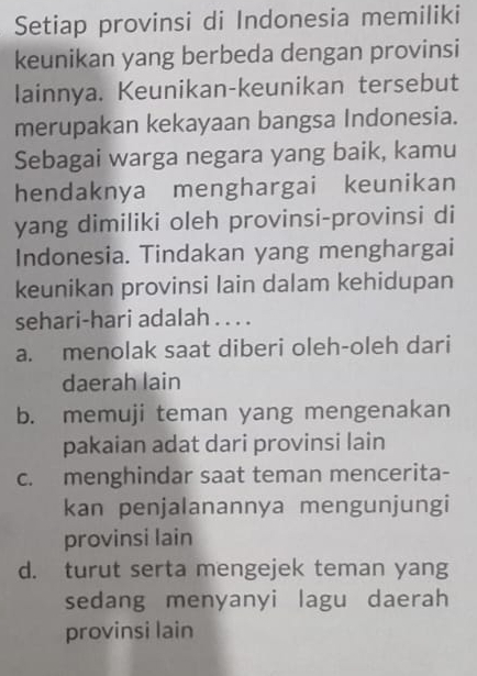 Setiap provinsi di Indonesia memiliki
keunikan yang berbeda dengan provinsi
lainnya. Keunikan-keunikan tersebut
merupakan kekayaan bangsa Indonesia.
Sebagai warga negara yang baik, kamu
hendaknya menghargai keunikan
yang dimiliki oleh provinsi-provinsi di
Indonesia. Tindakan yang menghargai
keunikan provinsi lain dalam kehidupan
sehari-hari adalah . . . .
a. menolak saat diberi oleh-oleh dari
daerah lain
b. memuji teman yang mengenakan
pakaian adat dari provinsi lain
c. menghindar saat teman mencerita-
kan penjalanannya mengunjungi
provinsi lain
d. turut serta mengejek teman yang
sedang menyanyi lagu daerah
provinsi lain