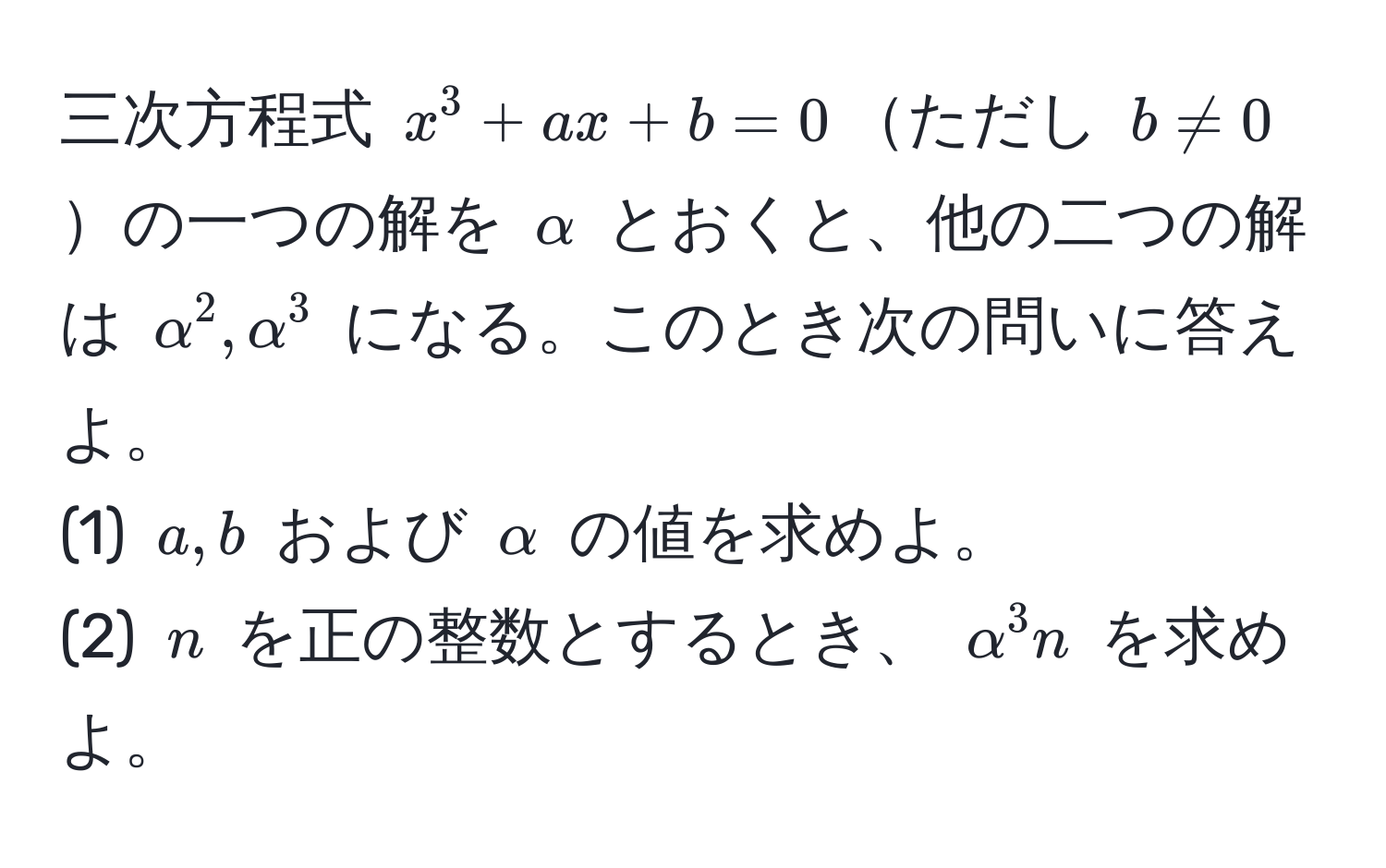 三次方程式 $x^3 + ax + b = 0$ただし $b != 0$の一つの解を $alpha$ とおくと、他の二つの解は $alpha^2, alpha^3$ になる。このとき次の問いに答えよ。  
(1) $a, b$ および $alpha$ の値を求めよ。  
(2) $n$ を正の整数とするとき、 $alpha^3 n$ を求めよ。