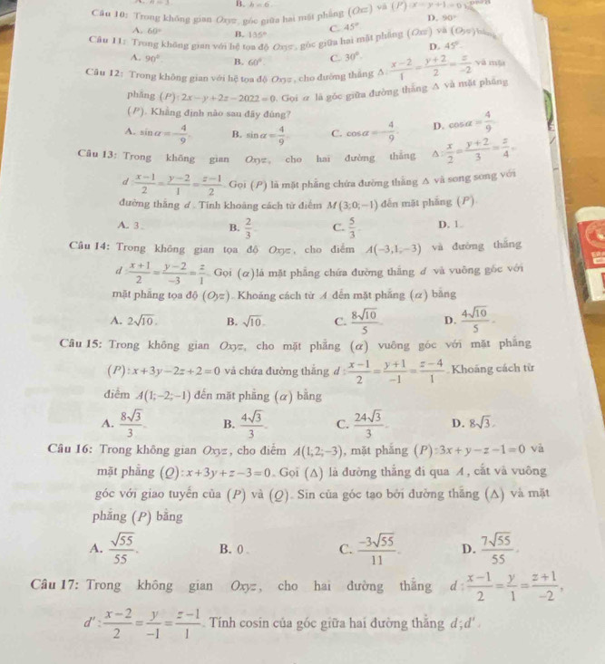 4=_  B. h=6.
Câu 10: Trong không gian Oxyz. góc giữa hai mặt phẳng (Ocendpmatrix va(P)(x-y+1=0 D. 90°
A. 60° B. 135°
C.
Câu 11: Trong không gian với hệ t * Oxσ , gốc giữa hai mặt phẳng ( Οπ) và 45° (0,5)
D. 45°
A. 90° B. 60° C. 30°.
Câu 12: Trong không gian với hệ tọa độ Oxy#, cho đường thắng Δ  (x-2)/1 = (y+2)/2 = z/-2  yà mǎ
phāng (P):2x-y+2z-2022=0 Gọi ơ là góc giữa đường thắng A và mặt pháng
(P). Khẳng định nào sau đây đùng?
A. sin alpha =- 4/9  B. sin alpha = 4/9  C. cos alpha =- 4/9 . D. cos alpha = 4/9 
Câu 13: Trong khōng gian Oyz cho hai đường thắng^(frac x)2= (y+2)/3 = z/4 ,
d  (x-1)/2 = (y-2)/1 = (z-1)/2  Gọi (P) là mặt phẳng chứa đường thằng A và song song với
đường thắng đ  Tính khoảng cách tử điểm M(3;0;-1) dến mặt phầng (P)
A. 3. B.  2/3 . C.  5/3 . D. 1.
Câu 14: Trong không gian tọa độ Oxyz , cho điểm A(-3,1,-3) và đường thǎng
d: (x+1)/2 = (y-2)/-3 = z/1  Gọi (α)lá mặt phẳng chứa đường thắng đ và vuông gốc với
mặt phāng tọa △ O,=) Khoáng cách từ A dễn mặt phẳng (α) bằng
A. 2sqrt(10). B. sqrt(10). C.  8sqrt(10)/5  D.  4sqrt(10)/5 .
Câu15: Trong không gian Oxyz, cho mặt phẳng (α) vuông góc với mặt phẳng
(P):x+3y-2z+2=0 và chứa đường thắng d: (x-1)/2 = (y+1)/-1 = (z-4)/1  Khoảng cách từ
điểm A(1;-2;-1) đến mặt phầng (α) bằng
A.  8sqrt(3)/3  B.  4sqrt(3)/3 . C.  24sqrt(3)/3 . D. 8sqrt(3)
Câu 16: Trong không gian Oxyz , cho điểm A(1;2;-3) , mặt phắng (P):3x+y-z-1=0 và
mặt phầng (Q):x+3y+z-3=0. Gọi (A) là đường thắng đi qua A , cắt và vuông
góc với giao tuyến của (P) và (Q). Sin cũa góc tạo bởi đường thăng (A) và mặt
phẳng (P) bằng
A.  sqrt(55)/55 . B. 0 . C.  (-3sqrt(55))/11 . D.  7sqrt(55)/55 .
Câu 17: Trong không gian Oxyz, cho hai đường thắng d :  (x-1)/2 = y/1 = (z+1)/-2 ,
d': (x-2)/2 = y/-1 = (z-1)/1  Tính cosin của gốc giữa hai đường thắng đ; d'.