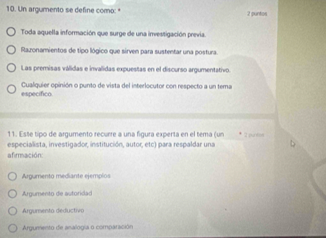 Un argumento se define como: * 2 puntos
Toda aquella información que surge de una investigación previa.
Razonamientos de tipo lógico que sirven para sustentar una postura.
Las premisas válidas e invalidas expuestas en el discurso argumentativo.
Cualquier opinión o punto de vista del interlocutor con respecto a un tema
específico.
11. Este tipo de argumento recurre a una figura experta en el tema (un 2 puntos
especialista, investigador, institución, autor, etc) para respaldar una
afirmación:
Argumento mediante ejemplos
Argumento de autoridad
Argumento deductivo
Argumento de analogia o comparación