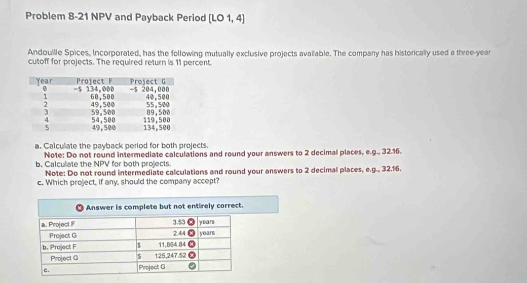 Problem 8-21 NPV and Payback Period [LO1,4]
Andouille Spices, Incorporated, has the following mutually exclusive projects available. The company has historically used a three-year 
cutoff for projects. The required return is 11 percent. 
a. Calculate the payback period for both projects. 
Note: Do not round intermediate calculations and round your answers to 2 decimal places, e.g., 32.16. 
b. Calculate the NPV for both projects. 
Note: Do not round intermediate calculations and round your answers to 2 decimal places, e.g., 32.16. 
c. Which project, if any, should the company accept?