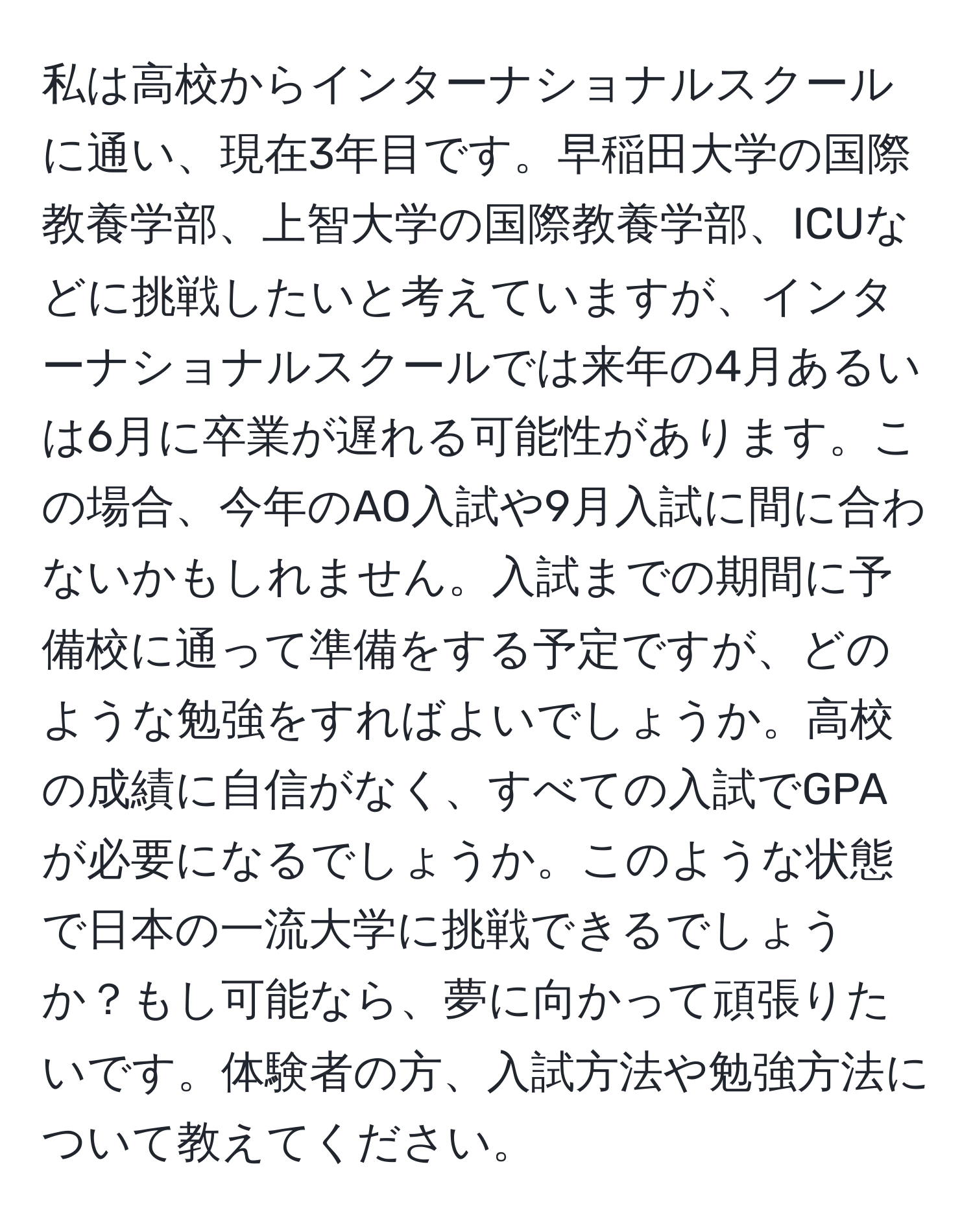 私は高校からインターナショナルスクールに通い、現在3年目です。早稲田大学の国際教養学部、上智大学の国際教養学部、ICUなどに挑戦したいと考えていますが、インターナショナルスクールでは来年の4月あるいは6月に卒業が遅れる可能性があります。この場合、今年のAO入試や9月入試に間に合わないかもしれません。入試までの期間に予備校に通って準備をする予定ですが、どのような勉強をすればよいでしょうか。高校の成績に自信がなく、すべての入試でGPAが必要になるでしょうか。このような状態で日本の一流大学に挑戦できるでしょうか？もし可能なら、夢に向かって頑張りたいです。体験者の方、入試方法や勉強方法について教えてください。