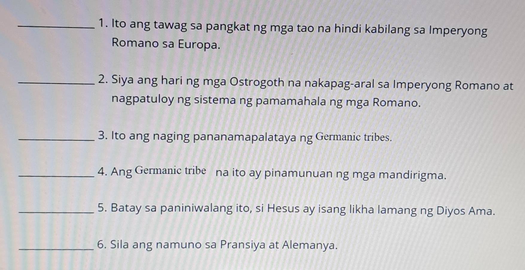 Ito ang tawag sa pangkat ng mga tao na hindi kabilang sa Imperyong 
Romano sa Europa. 
_2. Siya ang hari ng mga Ostrogoth na nakapag-aral sa Imperyong Romano at 
nagpatuloy ng sistema ng pamamahala ng mga Romano. 
_3. Ito ang naging pananamapalataya ng Germanic tribes. 
_4. Ang Germanic tribe na ito ay pinamunuan ng mga mandirigma. 
_5. Batay sa paniniwalang ito, si Hesus ay isang likha lamang ng Diyos Ama. 
_6. Sila ang namuno sa Pransiya at Alemanya.