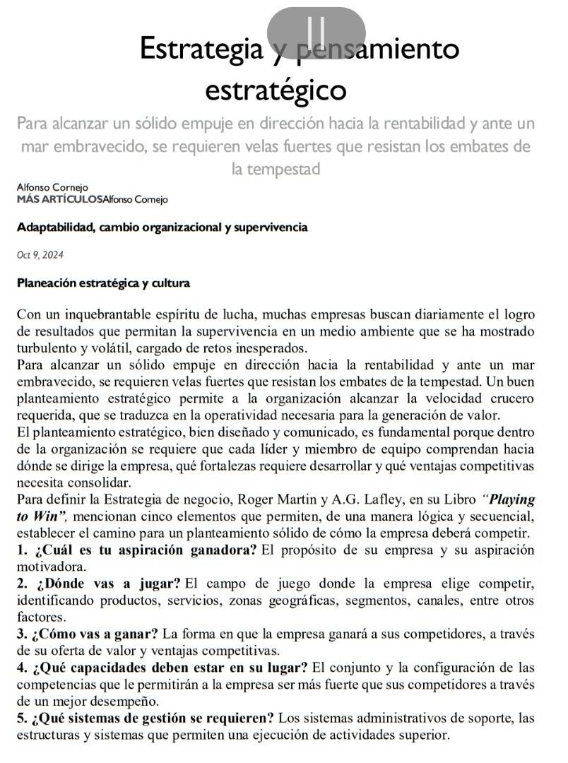 Estrategia y pensamiento
estratégico
Para alcanzar un sólido empuje en dirección hacia la rentabilidad y ante un
mar embravecido, se requieren velas fuertes que resistan los embates de
la tempestad
Alfonso Cornejo
MÁS ARTÍCULOSAlfonso Cornejo
Adaptabilidad, cambio organizacional y supervivencia
Oct 9, 2024
Planeación estratégica y cultura
Con un inquebrantable espíritu de lucha, muchas empresas buscan diariamente el logro
de resultados que permitan la supervivencia en un medio ambiente que se ha mostrado
turbulento y volátil, cargado de retos inesperados.
Para alcanzar un sólido empuje en dirección hacia la rentabilidad y ante un mar
embravecido, se requieren velas fuertes que resistan los embates de la tempestad. Un buen
planteamiento estratégico permite a la organización alcanzar la velocidad crucero
requerida, que se traduzca en la operatividad necesaria para la generación de valor.
El planteamiento estratégico, bien diseñado y comunicado, es fundamental porque dentro
de la organización se requiere que cada líder y miembro de equipo comprendan hacia
dónde se dirige la empresa, qué fortalezas requiere desarrollar y qué ventajas competitivas
necesita consolidar.
Para definir la Estrategia de negocio, Roger Martin y A.G. Lafley, en su Libro “Playing
to Win', mencionan cinco elementos que permiten, de una manera lógica y secuencial,
establecer el camino para un planteamiento sólido de cómo la empresa deberá competir.
1. ¿Cuál es tu aspiración ganadora? El propósito de su empresa y su aspiración
motivadora.
2. ¿Dónde vas a jugar? El campo de juego donde la empresa elige competir,
identificando productos, servicios, zonas geográficas, segmentos, canales, entre otros
factores.
3. ¿Cómo vas a ganar? La forma en que la empresa ganará a sus competidores, a través
de su oferta de valor y ventajas competitivas.
4. ¿Qué capacidades deben estar en su lugar? El conjunto y la configuración de las
competencias que le permitirán a la empresa ser más fuerte que sus competidores a través
de un mejor desempeño.
5. ¿Qué sistemas de gestión se requieren? Los sistemas administrativos de soporte, las
estructuras y sistemas que permiten una ejecución de actividades superior.