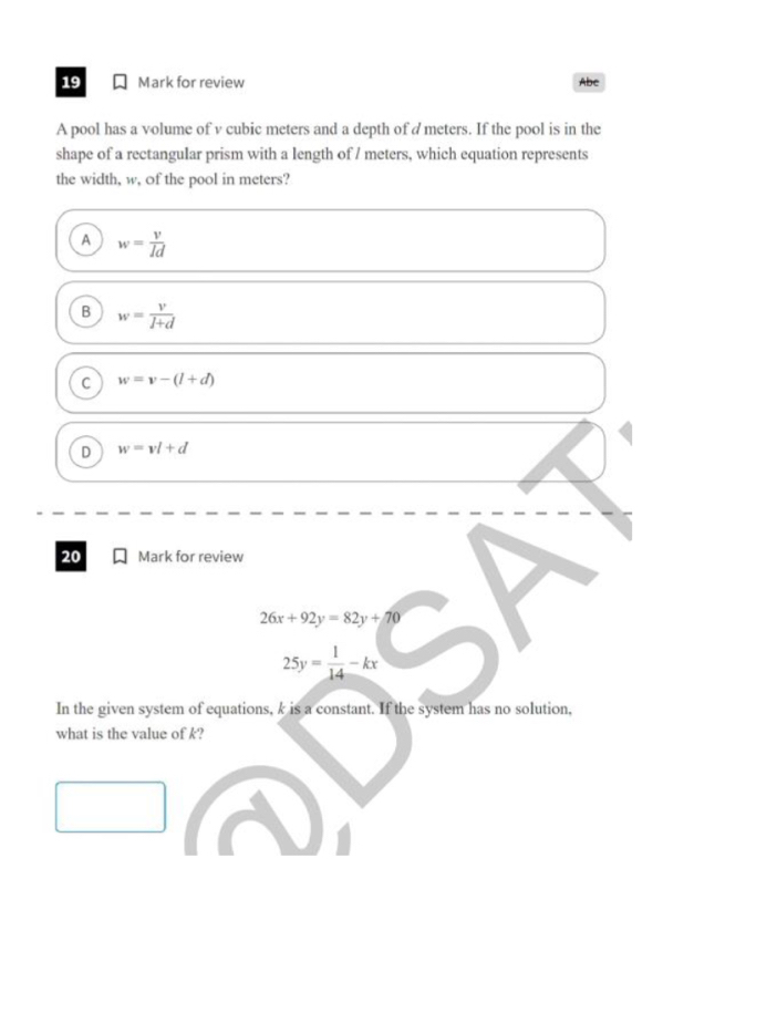 for review Abc
A pool has a volume of v cubic meters and a depth of d meters. If the pool is in the
shape of a rectangular prism with a length of / meters, which equation represents
the width, w, of the pool in meters?
A w= v/Id 
B w= v/l+d 
C w=v-(l+d)
D w=vl+d
20 Mark for review
26x+92y=82y+70
25y= 1/14 -kx
In the given system of equations, k is a constant. If the system has no solution,
what is the value of k?